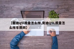 【奥迪q5l质量怎么样,奥迪Q5L质量怎么样车质网】