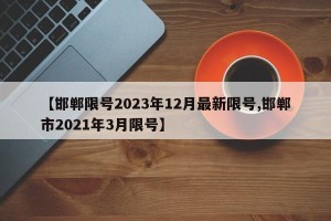 【邯郸限号2023年12月最新限号,邯郸市2021年3月限号】