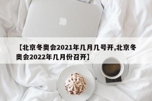 【北京冬奥会2021年几月几号开,北京冬奥会2022年几月份召开】