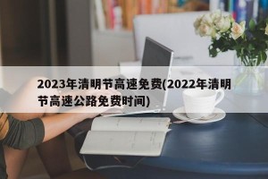 2023年清明节高速免费(2022年清明节高速公路免费时间)