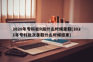 2020年专科批R段什么时候录取(2021年专科批次录取什么时候结束)