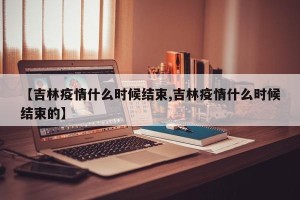 【吉林疫情什么时候结束,吉林疫情什么时候结束的】