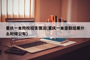 重庆一本院校招生情况(重庆一本录取结果什么时候公布)