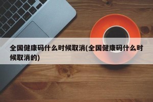 全国健康码什么时候取消(全国健康码什么时候取消的)