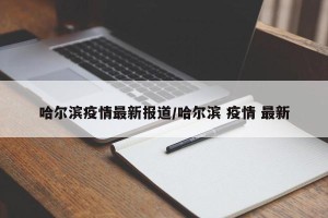 哈尔滨疫情最新报道/哈尔滨 疫情 最新
