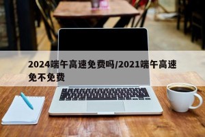 2024端午高速免费吗/2021端午高速免不免费