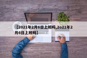 【2021年2月6日上班吗,2o21年2月6日上班吗】