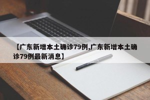 【广东新增本土确诊79例,广东新增本土确诊79例最新消息】