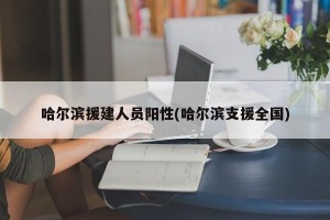 哈尔滨援建人员阳性(哈尔滨支援全国)