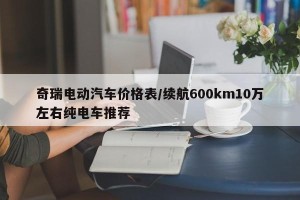 奇瑞电动汽车价格表/续航600km10万左右纯电车推荐