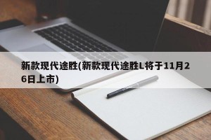 新款现代途胜(新款现代途胜L将于11月26日上市)