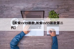 【长安cs55新款,长安cs55新款第二代】