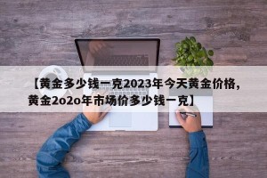 【黄金多少钱一克2023年今天黄金价格,黄金2o2o年市场价多少钱一克】