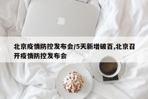 北京疫情防控发布会/5天新增破百,北京召开疫情防控发布会