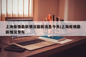 上海疫情最新情况最新消息今天/上海疫情最新情况发布