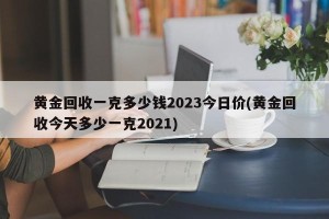 黄金回收一克多少钱2023今日价(黄金回收今天多少一克2021)