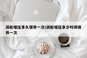 涡轮增压多久保养一次/涡轮增压多少时间保养一次