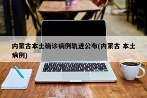 内蒙古本土确诊病例轨迹公布(内蒙古 本土病例)
