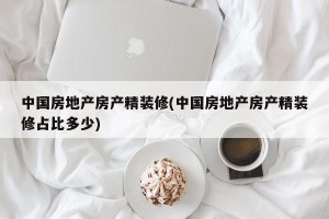 中国房地产房产精装修(中国房地产房产精装修占比多少)