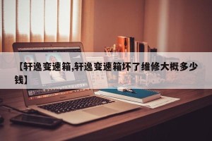 【轩逸变速箱,轩逸变速箱坏了维修大概多少钱】