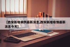 【西安新增病例最新消息,西安新增疫情最新消息今天】