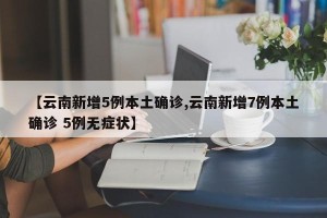 【云南新增5例本土确诊,云南新增7例本土确诊 5例无症状】