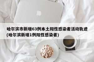 哈尔滨市新增63例本土阳性感染者活动轨迹(哈尔滨新增1例阳性感染者)