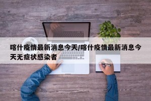 喀什疫情最新消息今天/喀什疫情最新消息今天无症状感染者