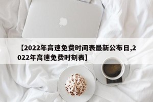 【2022年高速免费时间表最新公布日,2022年高速免费时刻表】