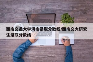 西南交通大学河南录取分数线/西南交大研究生录取分数线