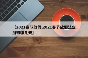 【2021春节放假,2021春节放假法定加班哪几天】