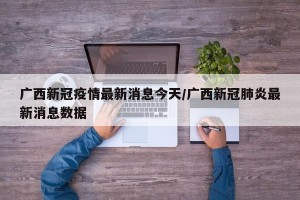 广西新冠疫情最新消息今天/广西新冠肺炎最新消息数据