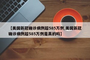 【美国新冠确诊病例超585万例,美国新冠确诊病例超585万例是真的吗】