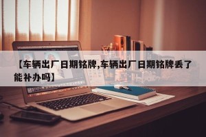 【车辆出厂日期铭牌,车辆出厂日期铭牌丢了能补办吗】