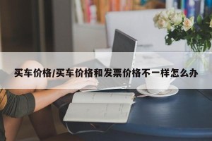 买车价格/买车价格和发票价格不一样怎么办