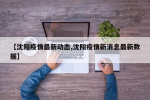 【沈阳疫情最新动态,沈阳疫情新消息最新数据】