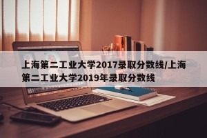 上海第二工业大学2017录取分数线/上海第二工业大学2019年录取分数线
