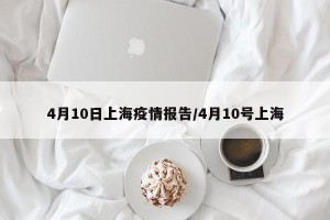 4月10日上海疫情报告/4月10号上海