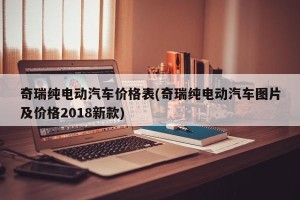 奇瑞纯电动汽车价格表(奇瑞纯电动汽车图片及价格2018新款)