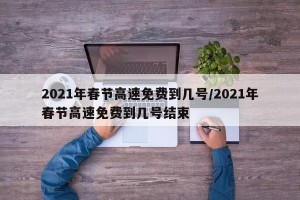 2021年春节高速免费到几号/2021年春节高速免费到几号结束