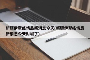 新疆伊犁疫情最新消息今天(新疆伊犁疫情最新消息今天封城了)
