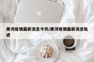 黑河疫情最新消息今天/黑河疫情最新消息轨迹
