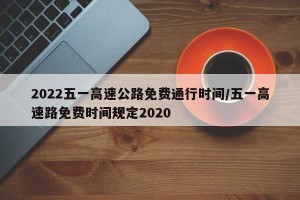 2022五一高速公路免费通行时间/五一高速路免费时间规定2020
