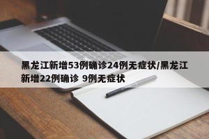 黑龙江新增53例确诊24例无症状/黑龙江新增22例确诊 9例无症状