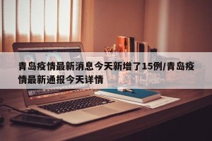 青岛疫情最新消息今天新增了15例/青岛疫情最新通报今天详情