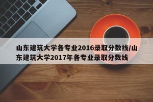 山东建筑大学各专业2016录取分数线/山东建筑大学2017年各专业录取分数线
