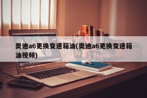 奥迪a6更换变速箱油(奥迪a6更换变速箱油视频)