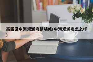 高新区中海观澜府精装修(中海观澜府怎么样)