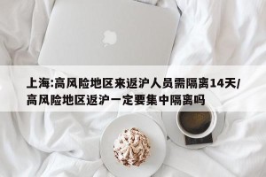 上海:高风险地区来返沪人员需隔离14天/高风险地区返沪一定要集中隔离吗