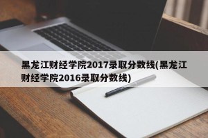 黑龙江财经学院2017录取分数线(黑龙江财经学院2016录取分数线)